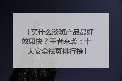 买什么淡斑产品最好效果快？王者来袭：十大安全祛斑排行榜