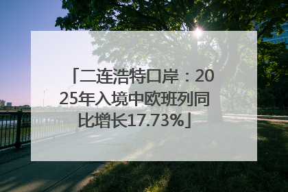 二连浩特口岸：2025年入境中欧班列同比增长17.73%