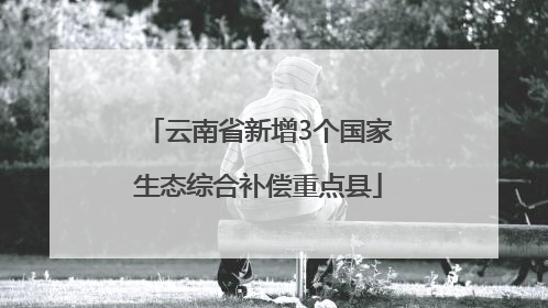 云南省新增3个国家生态综合补偿重点县