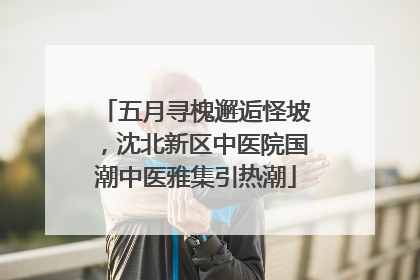 五月寻槐邂逅怪坡，沈北新区中医院国潮中医雅集引热潮