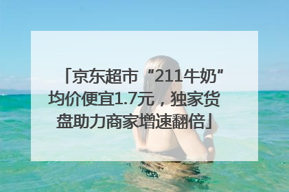京东超市“211牛奶”均价便宜1.7元，独家货盘助力商家增速翻倍