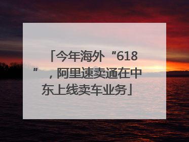 今年海外“618”，阿里速卖通在中东上线卖车业务