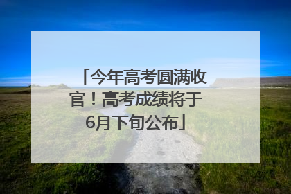 今年高考圆满收官！高考成绩将于6月下旬公布