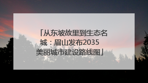 从东坡故里到生态名城：眉山发布2035美丽城市建设路线图