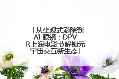 从坐观式影院到 AI 眼镜：DPVR上海电影节解锁元宇宙交互新生态