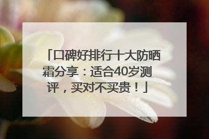 口碑好排行十大防晒霜分享：适合40岁测评，买对不买贵！