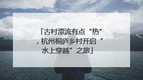 古村漂流有点“热”，杭州桐庐乡村开启“水上穿越”之旅