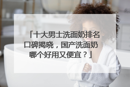 十大男士洗面奶排名口碑揭晓，国产洗面奶哪个好用又便宜？