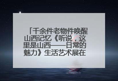 千余件老物件唤醒山西记忆《听说，这里是山西——日常的魅力》生活艺术展在忻州市图书馆开展