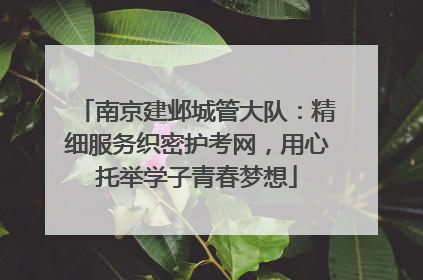 南京建邺城管大队：精细服务织密护考网，用心托举学子青春梦想