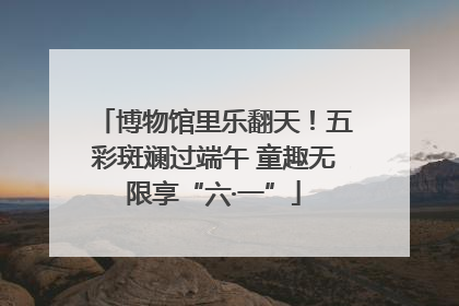 博物馆里乐翻天！五彩斑斓过端午 童趣无限享“六·一”