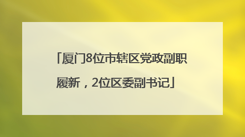 厦门8位市辖区党政副职履新，2位区委副书记