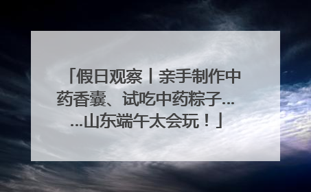 假日观察丨亲手制作中药香囊、试吃中药粽子……山东端午太会玩！
