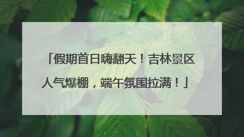 假期首日嗨翻天！吉林景区人气爆棚，端午氛围拉满！