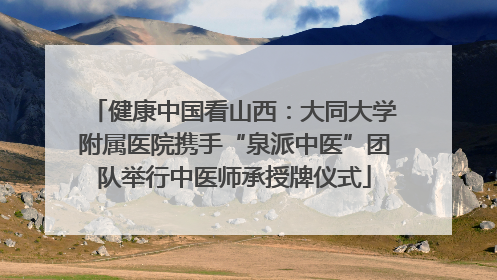健康中国看山西：大同大学附属医院携手“泉派中医”团队举行中医师承授牌仪式