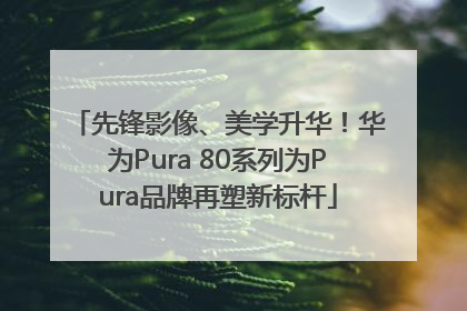 先锋影像、美学升华！华为Pura 80系列为Pura品牌再塑新标杆
