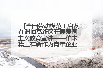 全国劳动模范王启发在淄博高新区开展爱国主义教育宣讲——伯未集王祥新作为青年企业家代表作主题演讲
