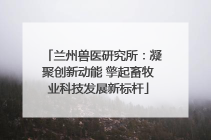 兰州兽医研究所：凝聚创新动能 擎起畜牧业科技发展新标杆