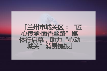 兰州市城关区：“匠心传承·面香丝路”媒体行启幕，助力“心动城关”消费提振