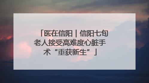 医在信阳｜信阳七旬老人接受高难度心脏手术“重获新生”