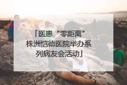 医患“零距离” 株洲恺德医院举办系列病友会活动