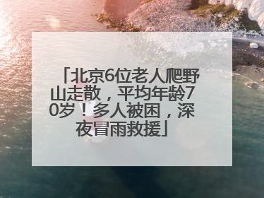 北京6位老人爬野山走散，平均年龄70岁！多人被困，深夜冒雨救援
