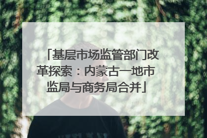 基层市场监管部门改革探索：内蒙古一地市监局与商务局合并