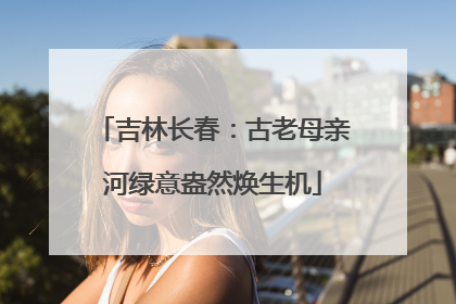 吉林长春：古老母亲河绿意盎然焕生机