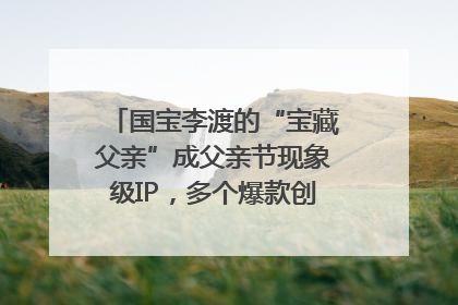 国宝李渡的“宝藏父亲”成父亲节现象级IP，多个爆款创造数千万流量