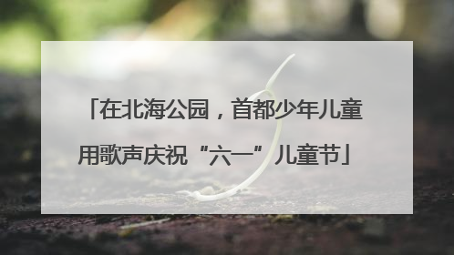 在北海公园，首都少年儿童用歌声庆祝“六一”儿童节