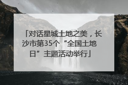 对话星城土地之美，长沙市第35个“全国土地日”主题活动举行