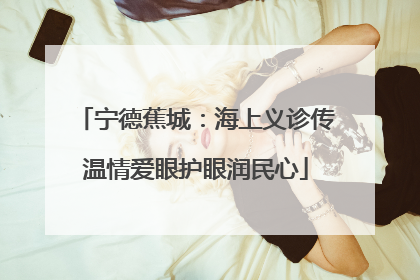 宁德蕉城：海上义诊传温情爱眼护眼润民心