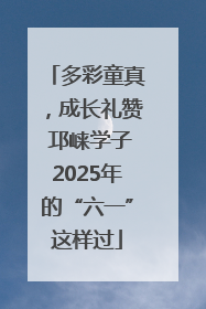 多彩童真，成长礼赞 邛崃学子2025年的“六一”这样过