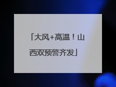 大风+高温！山西双预警齐发