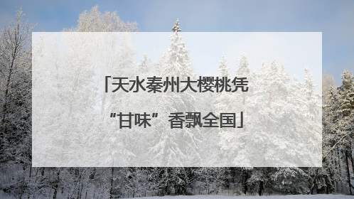 天水秦州大樱桃凭“甘味”香飘全国