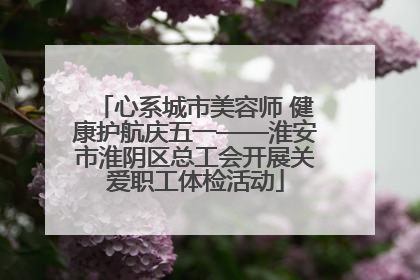 心系城市美容师 健康护航庆五一——淮安市淮阴区总工会开展关爱职工体检活动