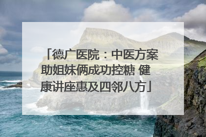 德广医院：中医方案助姐妹俩成功控糖 健康讲座惠及四邻八方