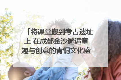 将课堂搬到考古遗址上 在成都金沙邂逅童趣与创意的青铜文化盛宴｜文化中国行