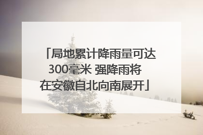 局地累计降雨量可达300毫米 强降雨将在安徽自北向南展开