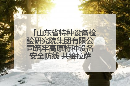 山东省特种设备检验研究院集团有限公司筑牢高原特种设备安全防线 共绘拉萨美好生活画卷
