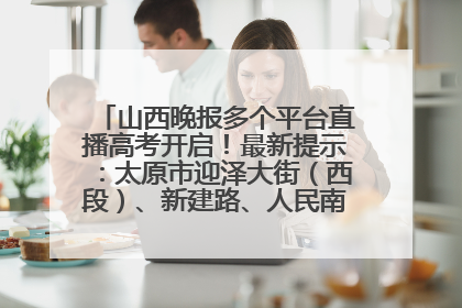 山西晚报多个平台直播高考开启！最新提示：太原市迎泽大街（西段）、新建路、人民南路高考期间增开路口