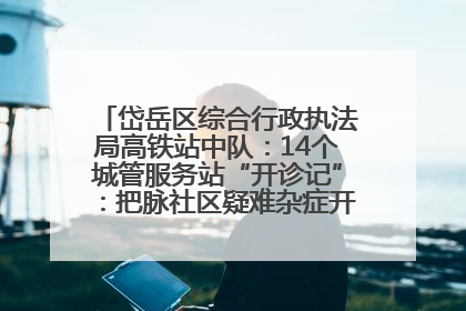 岱岳区综合行政执法局高铁站中队：14个城管服务站“开诊记”：把脉社区疑难杂症开出治理良方