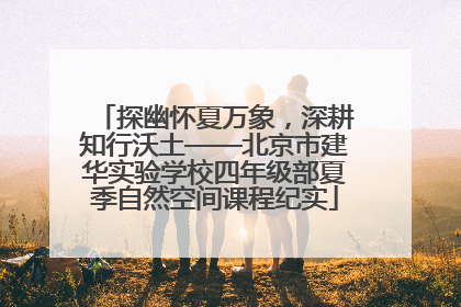 探幽怀夏万象，深耕知行沃土——北京市建华实验学校四年级部夏季自然空间课程纪实