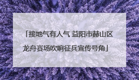 接地气有人气 益阳市赫山区龙舟赛场吹响征兵宣传号角