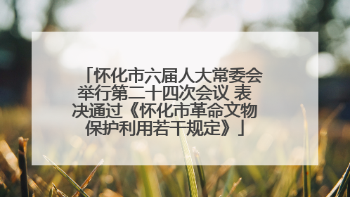 怀化市六届人大常委会举行第二十四次会议 表决通过《怀化市革命文物保护利用若干规定》