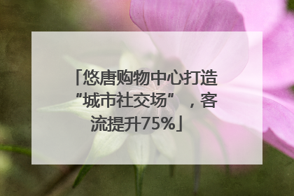 悠唐购物中心打造“城市社交场”，客流提升75%