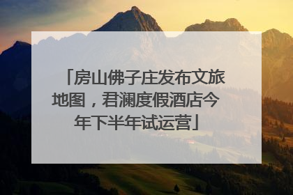 房山佛子庄发布文旅地图，君澜度假酒店今年下半年试运营