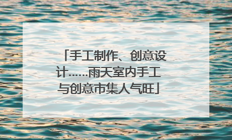 手工制作、创意设计……雨天室内手工与创意市集人气旺