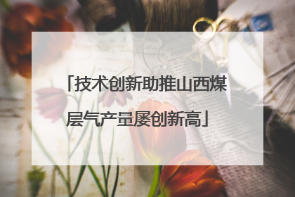 技术创新助推山西煤层气产量屡创新高