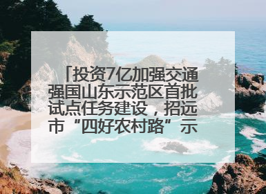 投资7亿加强交通强国山东示范区首批试点任务建设，招远市“四好农村路”示范环线为乡村振兴“开路”